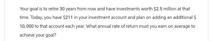 Your goal is to retire 30 years from now and have investments worth $2.5 million at that
time. Today, you have $211 in your investment account and plan on adding an additional $
10,000 to that account each year. What annual rate of return must you earn on average to
achieve your goal?