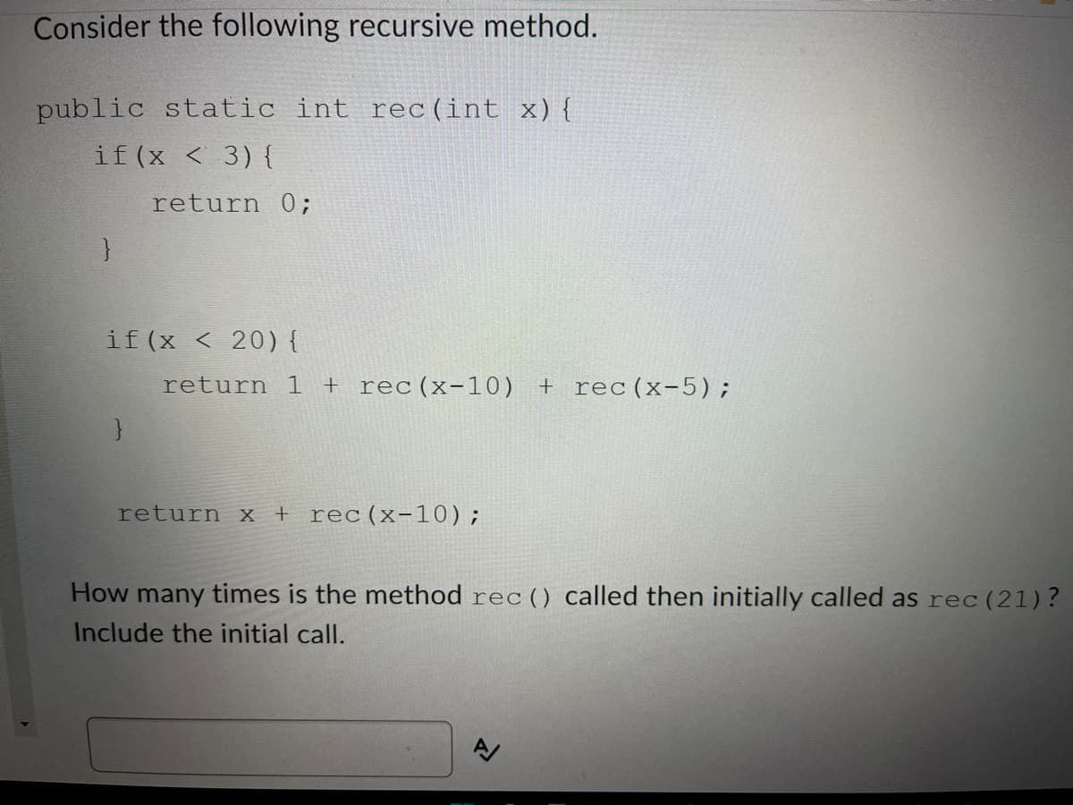 Consider the following recursive method.
public static int rec(int x) {
if (x < 3) {
return 0;
}
if (x < 20) {
return 1 + rec (x-10) +rec (x-5);
}
return x +rec (x-10);
How many times is the method rec () called then initially called as rec (21)?
Include the initial call.
