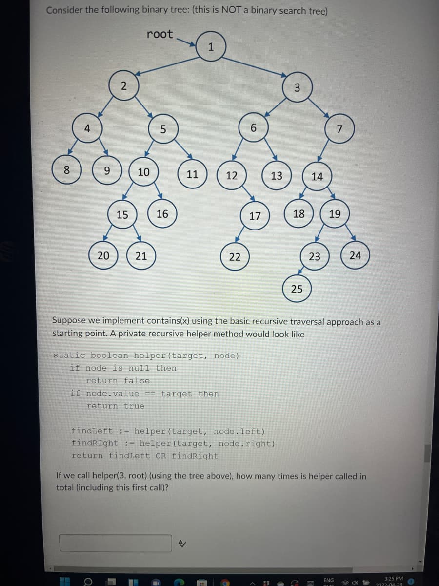 Consider the following binary tree: (this is NOT a binary search tree)
root
6
8
9
15
10
16
11
12
17
13
14
18 19
23
20
21
22
24
25
Suppose we implement contains(x) using the basic recursive traversal approach as a
starting point. A private recursive helper method would look like
static boolean helper (target, node)
if node is null then
return false
if node.value== target then
return true
findLeft := helper (target, node.left)
findRight := helper (target, node.right)
return findLeft OR findRight
If we call helper(3, root) (using the tree above), how many times is helper called in
total (including this first call)?
A
ENG
☎ ♡
3:25 PM
2022-04-28