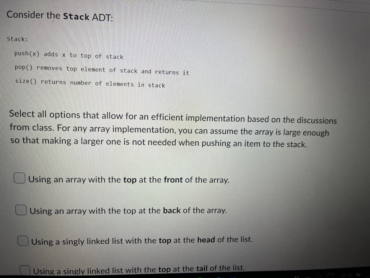 Consider the Stack ADT:
Stack:
push(x) adds x to top of stack
pop() removes top element of stack and returns it
size() returns number of elements in stack
Select all options that allow for an efficient implementation based on the discussions
from class. For any array implementation, you can assume the array is large enough
so that making a larger one is not needed when pushing an item to the stack.
Using an array with the top at the front of the array.
Using an array with the top at the back of the array.
Using a singly linked list with the top at the head of the list.
Using a singly linked list with the top at the tail of the list.
ENG
