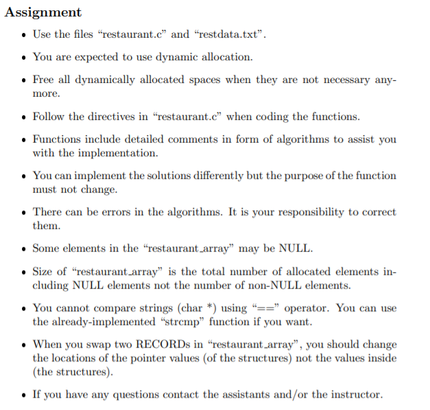 Assignment
• Use the files “restaurant.c" and “restdata.txt".
• You are expected to use dynamic allocation.
• Free all dynamically allocated spaces when they are not necessary any-
more.
• Follow the directives in "restaurant.c" when coding the functions.
• Functions include detailed comments in form of algorithms to assist you
with the implementation.
• You can implement the solutions differently but the purpose of the function
must not change.
• There can be errors in the algorithms. It is your responsibility to correct
them.
• Some elements in the "restaurant_array" may be NULL.
• Size of “restaurant.array" is the total number of allocated elements in-
cluding NULL elements not the number of non-NULL elements.
• You cannot compare strings (char *) using “==" operator. You can use
the already-implemented “stremp" function if you want.
• When you swap two RECORDS in “restaurant array", you should change
the locations of the pointer values (of the structures) not the values inside
(the structures).
• If you have any questions contact the assistants and/or the instructor.
