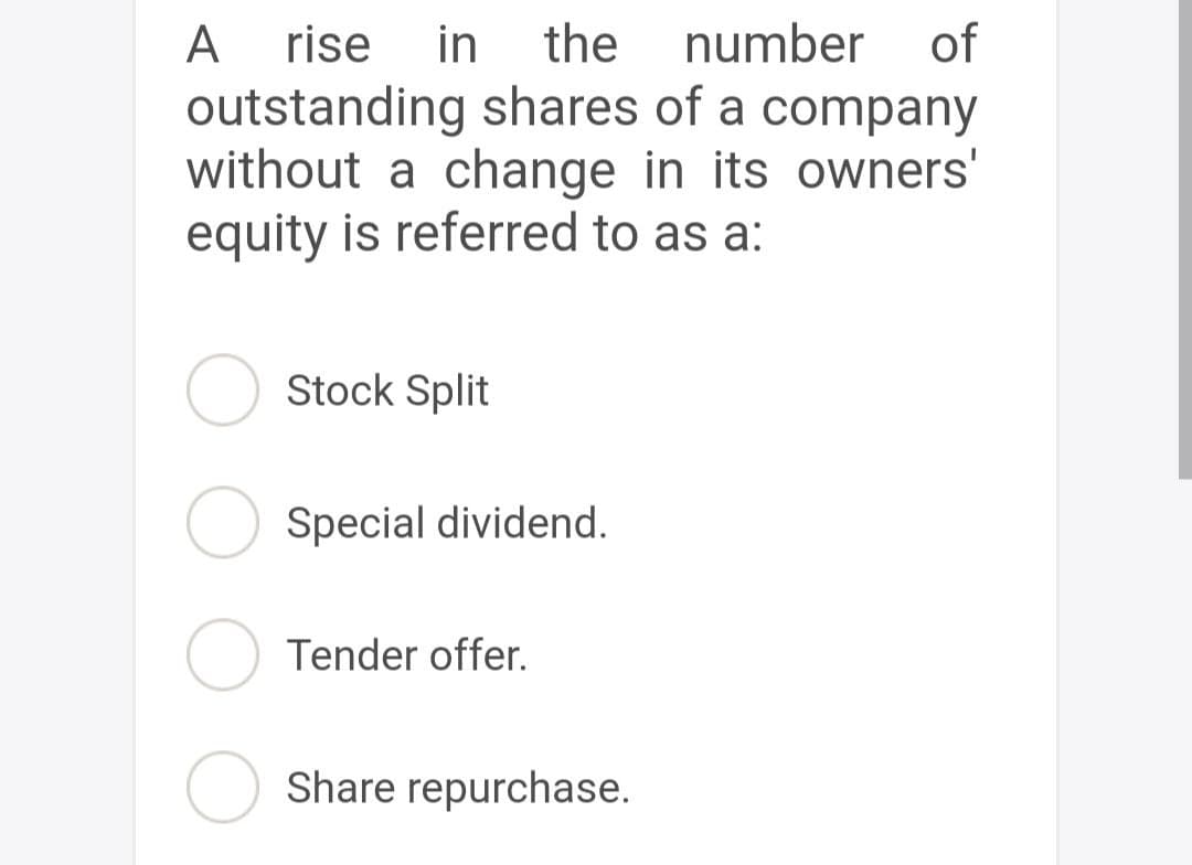 A
rise in the number of
outstanding shares of a company
without a change in its owners'
equity is referred to as a:
Stock Split
Special dividend.
Tender offer.
Share repurchase.