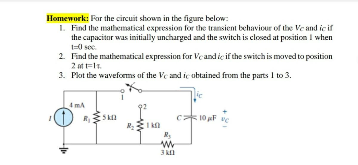 Homework: For the circuit shown in the figure below:
1. Find the mathematical expression for the transient behaviour of the Vc and ic if
the capacitor was initially uncharged and the switch is closed at position 1 when
t=0 sec.
2. Find the mathematical expression for Vc and ic if the switch is moved to position
2 at t=1t.
3. Plot the waveforms of the Vc and ic obtained from the parts 1 to 3.
ic
4 mA
R1
5 kN
C
10 µF vc
1 kN
R3
R2
3 kN
