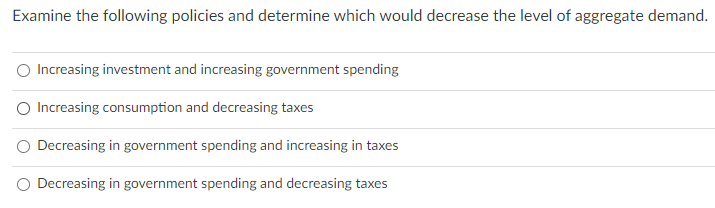 Examine the following policies and determine which would decrease the level of aggregate demand.
Increasing investment and increasing government spending
Increasing consumption and decreasing taxes
Decreasing in government spending and increasing in taxes
Decreasing in government spending and decreasing taxes
