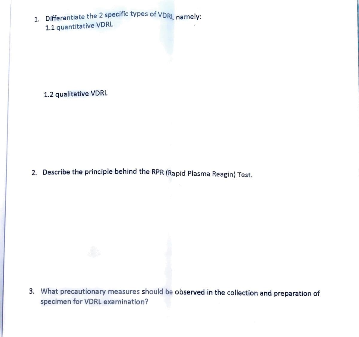 1. Differentiate the 2 specific types of VDRL namely:
1.1 quantitative VDRL
1.2 qualitative VDRL
2. Describe the principle behind the RPR (Rapid Plasma Reagin) Test.
3. What precautionary measures should be observed in the collection and preparation of
specimen for VDRL examination?