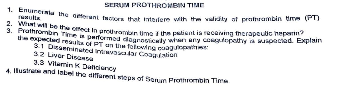 1. Enumerate the different factors that interfere with the validity of prothrombin time (PT)
results.
2. What will be the effect in prothrombin time if the patient is receiving therapeutic heparin?
3. Prothrombin Time is performed diagnostically when any coagulopathy is suspected. Explain
the expected results of PT on the following coagulopathies:
3.1 Disseminated Intravascular Coagulation
3.2 Liver Disease
SERUM PROTHROMBIN TIME
3.3 Vitamin K Deficiency
4. Illustrate and label the different steps of Serum Prothrombin Time.