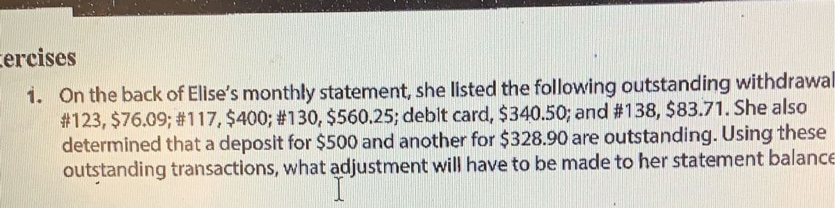 cercises
1. On the back of Elise's monthly statement, she listed the following outstanding withdrawal
#123, $76.09 ; # 117, $400 ; # 130, $560.25; debit card, $340.50; and #138, $83.71. She also
determined that a deposit for $500 and another for $328.90 are outstanding. Using these
outstanding transactions, what adjustment will have to be made to her statement balance