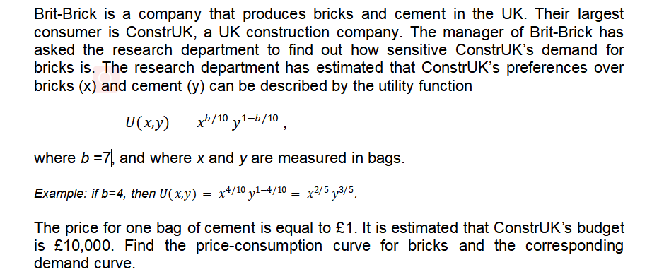 Brit-Brick is a company that produces bricks and cement in the UK. Their largest
consumer is ConstrUK, a UK construction company. The manager of Brit-Brick has
asked the research department to find out how sensitive ConstrUK's demand for
bricks is. The research department has estimated that ConstrUK's preferences over
bricks (x) and cement (y) can be described by the utility function
U(x,y) = xb/10 y1-b/10,
where b =7, and where x and y are measured in bags.
Example: if b=4, then U(x.y) = x+/10 yl–4/10 = x2/5 y3/5.
The price for one bag of cement is equal to £1. It is estimated that ConstrUK's budget
is £10,000. Find the price-consumption curve for bricks and the corresponding
demand curve.
