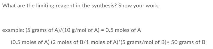 What are the limiting reagent in the synthesis? Show your work.
example: (5 grams of A)/(10 g/mol of A) = 0.5 moles of A
(0.5 moles of A) (2 moles of B/1 moles of A)*(5 grams/mol of B)= 50 grams of B
