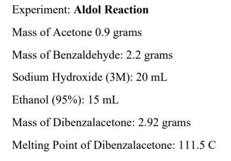 Experiment: Aldol Reaction
Mass of Acetone 0.9 grams
Mass of Benzaldehyde: 2.2 grams
Sodium Hydroxide (3M): 20 mL
Ethanol (95%): 15 mL
Mass of Dibenzalacetone: 2.92 grams
Melting Point of Dibenzalacetone: 111.5 C
