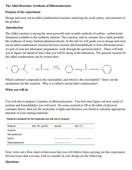The Aldol Reaction: Synthesis of Dibenzalacetone
Purpose of the experiment
Design and carry out an aldol condensation reaction, analyzing the yicld, purity, and structure of
the product.
Introduction
The Aldol reaction is among the most powerful and versatile methods of carbon- carbon bond
formation available to the synthetic chemist. This reaction, and its variants, have made possible
the syntheses of many familiar pharmaceuticals. In this lab we will guide you to design and carry
out an aldol condensation reaction between acetone and benzaldehyde to form dibenzalacetone.
As part of your pre-laboratory preparation, work through the questions below. These will help
you to figure out ahead of time what you will be doing in the laboratory. The general reaction for
this aldol condensation can be written thus:
NaO
Which carbonyl compound is the nucleophile, and which is the electrophile? Draw out the
mechanism for this reaction. Why is it called a mixed aldol condensation?
What you will do
You will aim to prepare 2 mmoles of dibenzylacetone. You first must figure out how much of
acetone and benzaldehdye you will need. Do some research to fill in the table of physical
constants below, then use the molecular weights and densities you found to calculate appropriate
amounts of your starting materials.
Physical constants for the materiais you wil use or prepare
Mol. Wt. (gimol)
Material
density
Mp ("C)
Acetone
Benzaldehyde
NaOH
Dibenzalacetone
Next, write out a flow chart of directions that you will follow when carrying out this experiment.
Several issues that you may wish to consider in your design are the following:
Questions:
