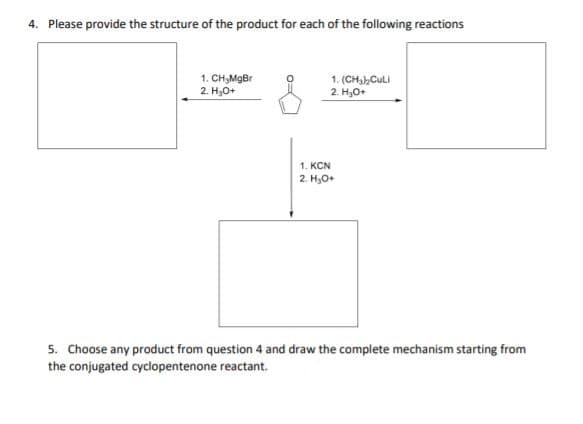 4. Please provide the structure of the product for each of the following reactions
1. CH,MgBr
2. H,0+
1. (CH,CuLI
2. H,O+
1. KCN
2. H,O+
5. Choose any product from question 4 and draw the complete mechanism starting from
the conjugated cyclopentenone reactant.
