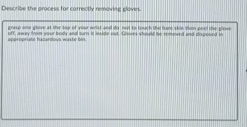 Describe the process for correctly removing gloves.
Brasp one glove at the top of your wrist and do not to touch the bare skin then prel the glove
off, away from your body and turn it inside out. Gloves should be removed and disposed in
appropriate hazardous waste bin.
