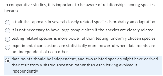 In comparative studies, it is important to be aware of relationships among species
because
a trait that appears in several closely related species is probably an adaptation
it is not necessary to have large sample sizes if the species are closely related
testing related species is more powerful than testing randomly chosen species
experimental conclusions are statistically more powerful when data points are
not independent of each other
data points should be independent, and two related species might have derived
their trait from a shared ancestor, rather than each having evolved it
independently