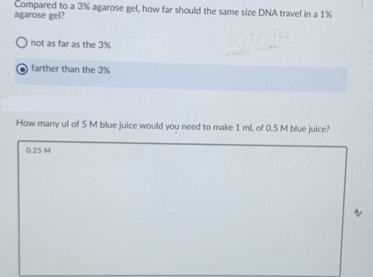 Compared to a 3% agarose gel, how far should the same size DNA travel in a 1%
agarose gel?
O not as far as the 3%
farther than the 3%
How many ul of 5 M blue juice would you need to make 1 mL of 0.5 M blue juice?
0.25 M
