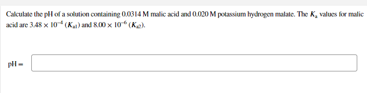 Calculate the pH of a solution containing 0.0314 M malic acid and 0.020 M potassium hydrogen malate. The K, values for malic
acid are 3.48 x 10-4 (Kai) and 8.00 × 10 (K2).
pH =
