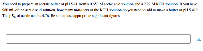 You need to prepare an acetate buffer of pH 5.41 from a 0.653 M acetic acid solution and a 2.22 M KOH solution. If you have
980 mL of the acetic acid solution, how many milliliters of the KOH solution do you need to add to make a buffer of pH 5.41?
The pKa of acetic acid is 4.76. Be sure to use appropriate significant figures.
ml
