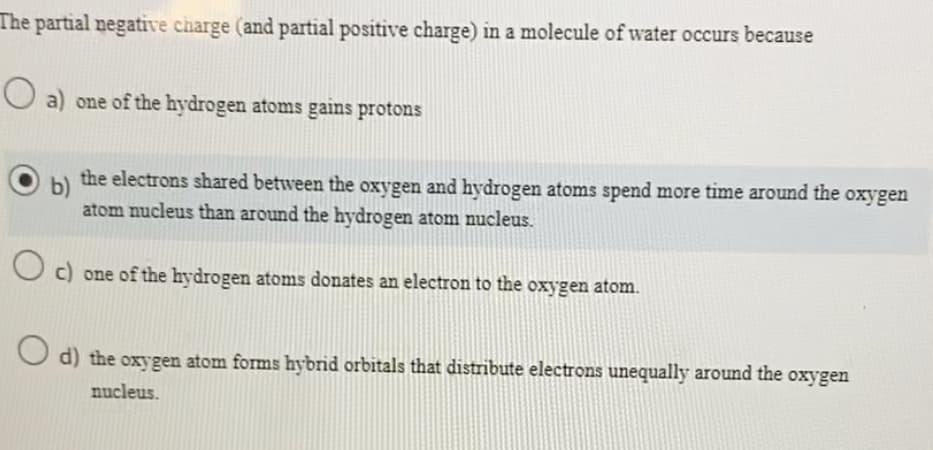 The partial negative charge (and partial positive charge) in a molecule of water occurs because
a) one of the hydrogen atoms gains protons
b)
the electrons shared between the oxygen and hydrogen atoms spend more time around the oxygen
atom nucleus than around the hydrogen atom nucleus.
Oc) one of the hydrogen atoms donates an electron to the oxygen atom.
d) the oxygen atom forms hybrid orbitals that distribute electrons unequally around the oxygen
nucleus.