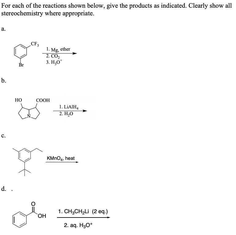 For each of the reactions shown below, give the products as indicated. Clearly show all
stereochemistry where appropriate.
а.
CF3
1. Mg, ether
2. CO2
3. Н,О"
Br
b.
Но
СООН
1. LİAIH4
2. Н.О
с.
KMNO4, heat
d. .
1. CH3CH2LI (2 eq.)
HO
2. aq. HgО*
