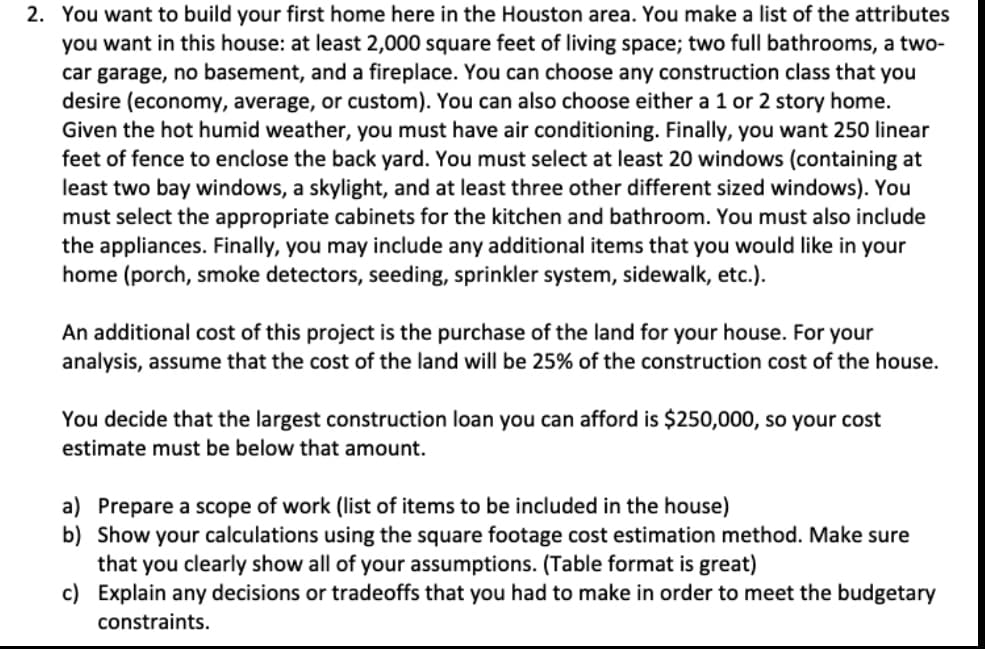 2. You want to build your first home here in the Houston area. You make a list of the attributes
you want in this house: at least 2,000 square feet of living space; two full bathrooms, a two-
car garage, no basement, and a fireplace. You can choose any construction class that you
desire (economy, average, or custom). You can also choose either a 1 or 2 story home.
Given the hot humid weather, you must have air conditioning. Finally, you want 250 linear
feet of fence to enclose the back yard. You must select at least 20 windows (containing at
least two bay windows, a skylight, and at least three other different sized windows). You
must select the appropriate cabinets for the kitchen and bathroom. You must also include
the appliances. Finally, you may include any additional items that you would like in your
home (porch, smoke detectors, seeding, sprinkler system, sidewalk, etc.).
An additional cost of this project is the purchase of the land for your house. For your
analysis, assume that the cost of the land will be 25% of the construction cost of the house.
You decide that the largest construction loan you can afford is $250,000, so your cost
estimate must be below that amount.
a) Prepare a scope of work (list of items to be included in the house)
b) Show your calculations using the square footage cost estimation method. Make sure
that you clearly show all of your assumptions. (Table format is great)
c)
Explain any decisions or tradeoffs that you had to make in order to meet the budgetary
constraints.