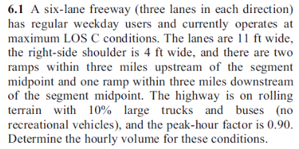 6.1 A six-lane freeway (three lanes in each direction)
has regular weekday users and currently operates at
maximum LOS C conditions. The lanes are 11 ft wide,
the right-side shoulder is 4 ft wide, and there are two
ramps within three miles upstream of the segment
midpoint and one ramp within three miles downstream
of the segment midpoint. The highway is on rolling
terrain with 10% large trucks and buses (no
recreational vehicles), and the peak-hour factor is 0.90.
Determine the hourly volume for these conditions.