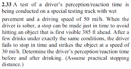 2.33 A test of a driver's perception/reaction time is
being conducted on a special testing track with wet
pavement and a driving speed of 50 mi/h. When the
driver is sober, a stop can be made just in time to avoid
hitting an object that is first visible 385 ft ahead. After a
few drinks under exactly the same conditions, the driver
fails to stop in time and strikes the object at a speed of
30 mi/h. Determine the driver's perception/reaction time
before and after drinking. (Assume practical stopping
distance.)