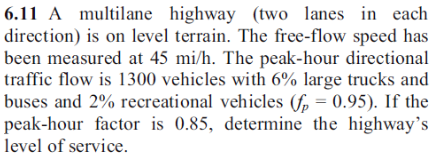 6.11 A multilane highway (two lanes in each
direction) is on level terrain. The free-flow speed has
been measured at 45 mi/h. The peak-hour directional
traffic flow is 1300 vehicles with 6% large trucks and
buses and 2% recreational vehicles (fp = 0.95). If the
peak-hour factor is 0.85, determine the highway's
level of service.