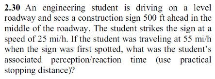 2.30 An engineering student is driving on a level
roadway and sees a construction sign 500 ft ahead in the
middle of the roadway. The student strikes the sign at a
speed of 25 mi/h. If the student was traveling at 55 mi/h
when the sign was first spotted, what was the student's
associated perception/reaction time (use practical
stopping distance)?