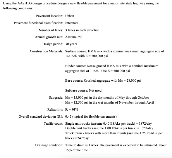 Using the AASHTO design procedure design a new flexible pavement for a major interstate highway using the
following conditions:
Pavement location: Urban
Pavement functional classification: Interstate
Number of lanes: 3 lanes in each direction
Annual growth rate: Assume 2%
Design period: 30 years
Construction Materials: Surface course: HMA mix with a nominal maximum aggregate size of
1/2 inch, with E- 500,000 psi
Binder course: Dense graded HMA mix with a nominal maximum
aggregate size of 1 inch. Use E 500,000 psi
Base course: Crushed aggregate with MR -28,000 psi
Subbase course: Not used
Subgrade: MR 15,000 psi in the dry months of May through October
Mx 12,500 psi in the wet months of November through April
Reliability: R 90%
Overall standard deviation (S.): 0.45 (typical for flexible pavements)
Traffic count: Single unit trucks (assume 0.40 ESALS per truck) - 1872/day
Double unit trucks (assume 1.00 ESALS per truck) - 1762/day
Truck trains - trucks with more than 2 units (assume 1.75 ESALS per
truck)-247/day
Drainage condition: Time to drain is 1 week, the pavement is expected to be saturated about
15% of the time