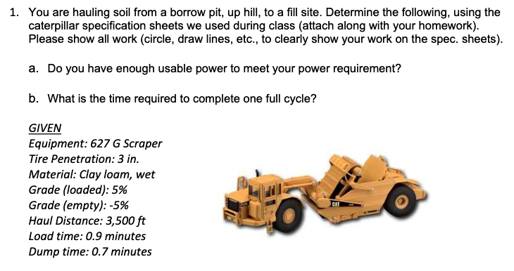 1. You are hauling soil from a borrow pit, up hill, to a fill site. Determine the following, using the
caterpillar specification sheets we used during class (attach along with your homework).
Please show all work (circle, draw lines, etc., to clearly show your work on the spec. sheets).
a. Do you have enough usable power to meet your power requirement?
b. What is the time required to complete one full cycle?
GIVEN
Equipment: 627 G Scraper
Tire Penetration: 3 in.
Material: Clay loam, wet
Grade (loaded): 5%
Grade (empty): -5%
Haul Distance: 3,500 ft
Load time: 0.9 minutes
Dump time: 0.7 minutes