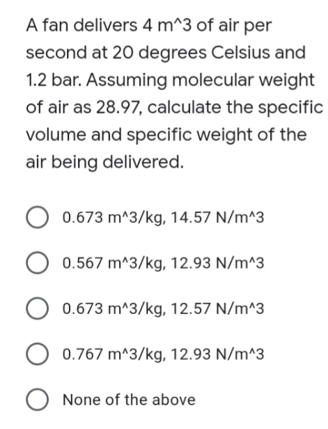 A fan delivers 4 m^3 of air per
second at 20 degrees Celsius and
1.2 bar. Assuming molecular weight
of air as 28.97, calculate the specific
volume and specific weight of the
air being delivered.
0.673 m^3/kg, 14.57 N/m^3
0.567 m^3/kg, 12.93 N/m^3
0.673 m^3/kg, 12.57 N/m^3
0.767 m^3/kg, 12.93 N/m^3
O None of the above
