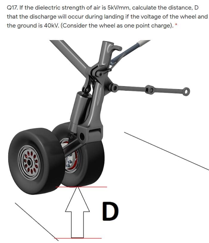 Q17. If the dielectric strength of air is 5kV/mm, calculate the distance, D
that the discharge will occur during landing if the voltage of the wheel and
the ground is 40kV. (Consider the wheel as one point charge). *
