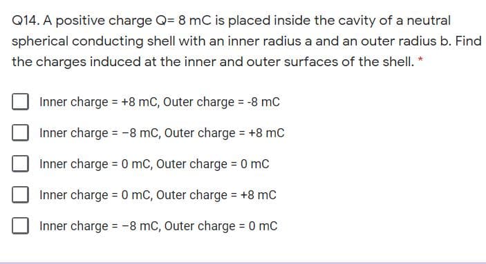 Q14. A positive charge Q= 8 mC is placed inside the cavity of a neutral
spherical conducting shell with an inner radius a and an outer radius b. Find
the charges induced at the inner and outer surfaces of the shell. *
Inner charge = +8 mC, Outer charge = -8 mC
Inner charge = -8 mC, Outer charge = +8 mC
Inner charge = 0 mC, Outer charge = 0 mC
Inner charge = 0 mC, Outer charge = +8 mc
Inner charge = -8 mC, Outer charge 0 mC
