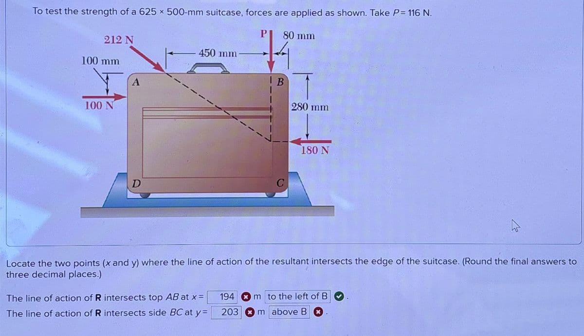 To test the strength of a 625 x 500-mm suitcase, forces are applied as shown. Take P= 116 N.
212 N
100 mm
A
100 N
D
80 mm
-450 mm
B
280 mm
180 N
Locate the two points (x and y) where the line of action of the resultant intersects the edge of the suitcase. (Round the final answers to
three decimal places.)
The line of action of R intersects top AB at x=
The line of action of R intersects side BC at y=
194
m to the left of B
203
m above B