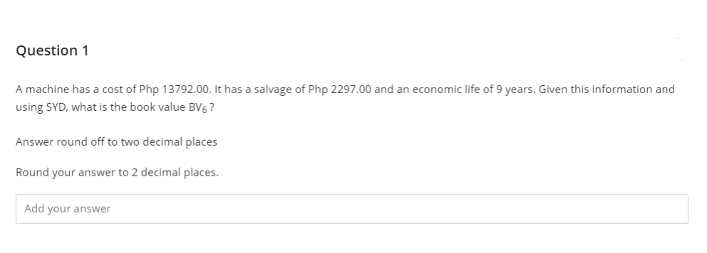 Question 1
A machine has a cost of Php 13792.00. It has a salvage of Php 2297.00 and an economic life of 9 years. Given this information and
using SYD, what is the book value BV6 ?
Answer round off to two decimal places
Round your answer to 2 decimal places.
Add your answer
