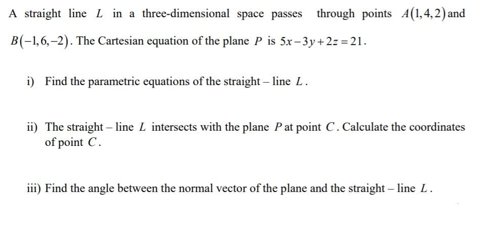 A straight line L in a three-dimensional space passes through points 4(1,4,2) and
B(-1,6,–2). The Cartesian equation of the plane P is 5x– 3y+ 2z = 21.
i) Find the parametric equations of the straight – line L.
ii) The straight – line L intersects with the plane Pat point C.Calculate the coordinates
of point C.
iii) Find the angle between the normal vector of the plane and the straight – line L.
