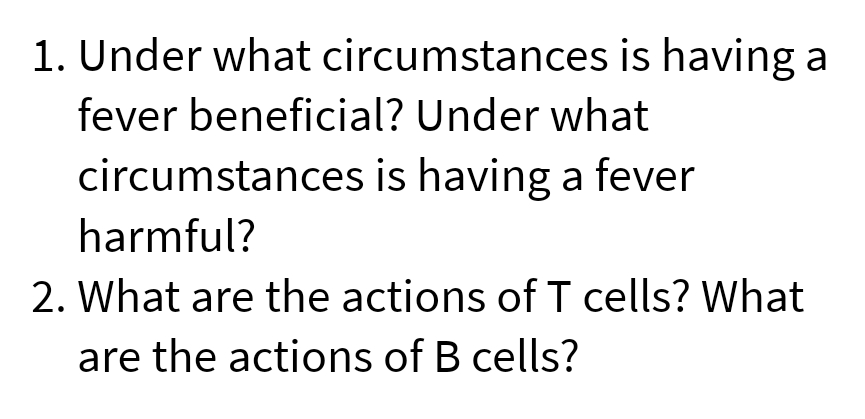 1. Under what circumstances is having a
fever beneficial? Under what
circumstances is having a fever
harmful?
2. What are the actions of T cells? What
are the actions of B cells?
