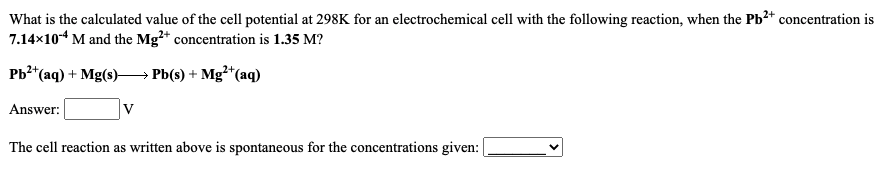 What is the calculated value of the cell potential at 298K for an electrochemical cell with the following reaction, when the Pb²* concentration is
7.14x104 M and the Mg²* concentration is 1.35 M?
Pb2*(aq) + Mg(s)–→ Pb(s) + Mg²*(aq)
Answer:
The cell reaction as written above is spontaneous for the concentrations given:
