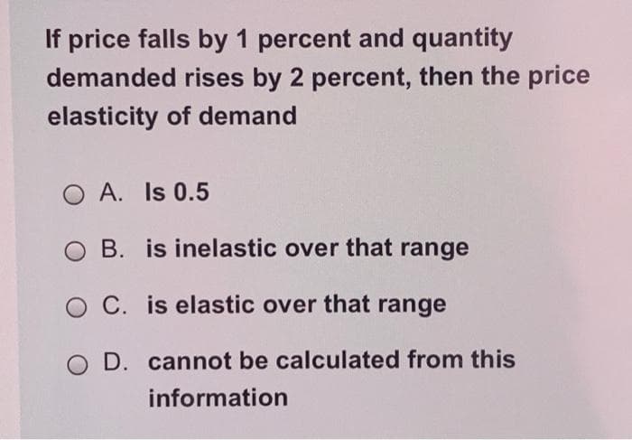 If price falls by 1 percent and quantity
demanded rises by 2 percent, then the price
elasticity of demand
O A. Is 0.5
OB. is inelastic over that range
OC. is elastic over that range
O D. cannot be calculated from this
information