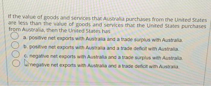 If the value of goods and services that Australia purchases from the United States
are less than the value of goods and services that the United States purchases
from Australia, then the United States has
a. positive net exports with Australia and a trade surplus with Australia.
b. positive net exports with Australia and a trade deficit with Australia.
c. negative net exports with Australia and a trade surplus with Australia.
ar negative net exports with Australia and a trade deficit with Australia.