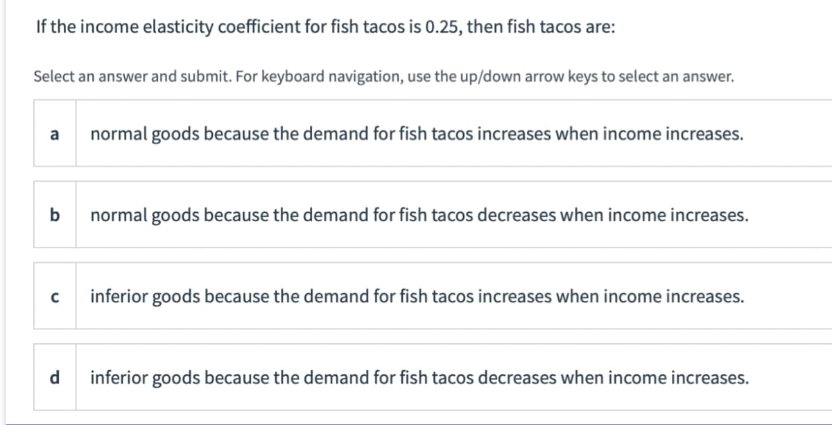 If the income elasticity coefficient for fish tacos is 0.25, then fish tacos are:
Select an answer and submit. For keyboard navigation, use the up/down arrow keys to select an answer.
a
b
C
d
normal goods because the demand for fish tacos increases when income increases.
normal goods because the demand for fish tacos decreases when income increases.
inferior goods because the demand for fish tacos increases when income increases.
inferior goods because the demand for fish tacos decreases when income increases.