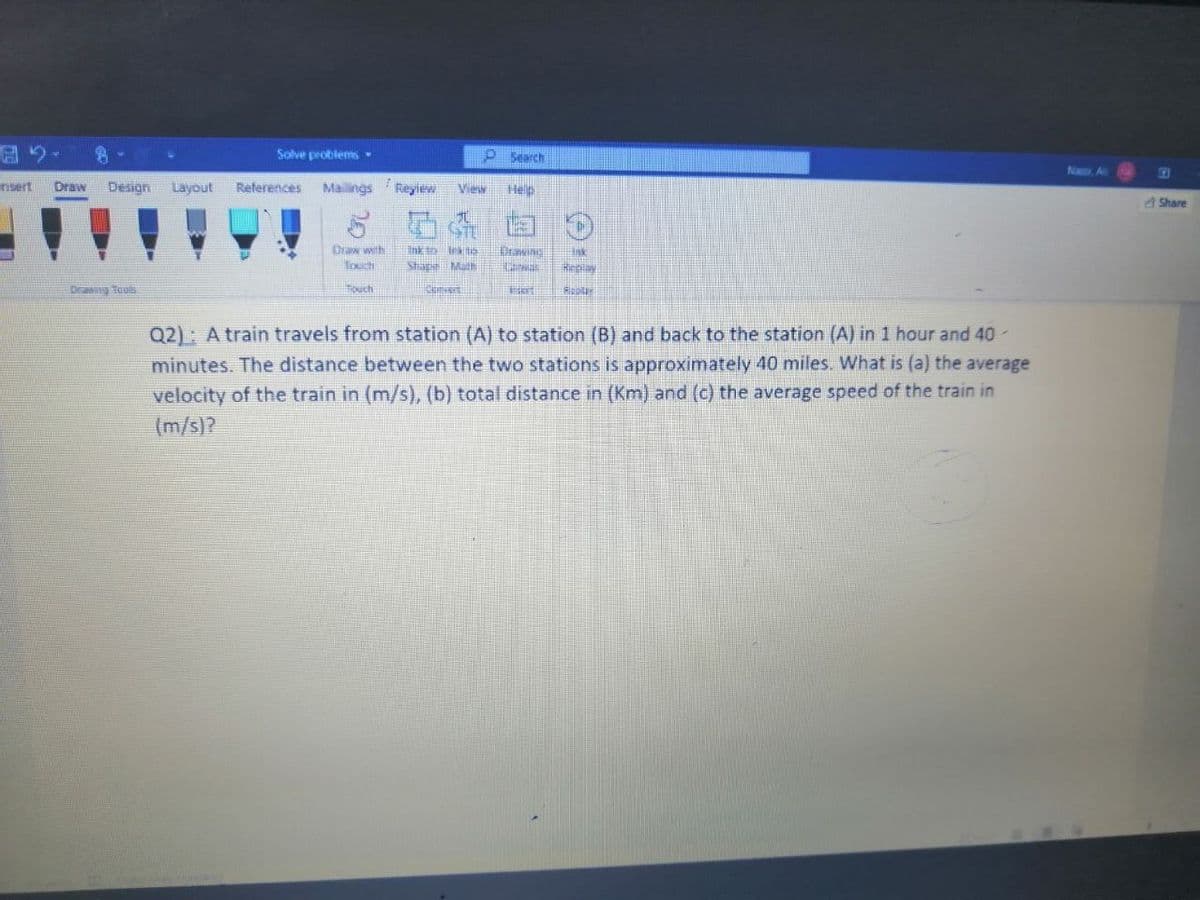 Solve problems •
P Search
Na A
nsert
Draw
Design
Layout
References
Mailings
Reylew
View
Hep
A Share
Draw with
Toech
Ink to In ts
Shape Math
Drawing
Drang Tools
Touch
Q2): A train travels from station (A) to station (B) and back to the station (A) in 1 hour and 40-
minutes. The distance between the two stations is approximately 40 miles. What is (a) the average
velocity of the train in (m/s), (b) total distance in (Km) and (c) the average speed of the train in
(m/s)?
