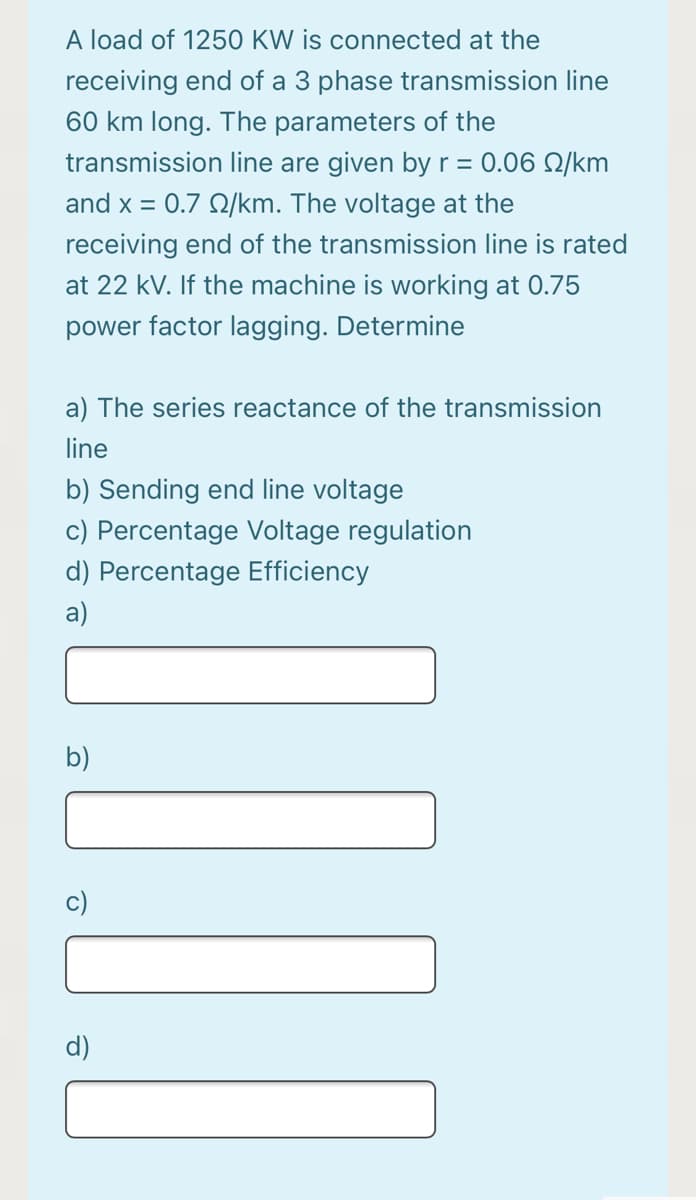 A load of 1250 KW is connected at the
receiving end of a 3 phase transmission line
60 km long. The parameters of the
transmission line are given by r = 0.06 Q/km
and x = 0.7 Q/km. The voltage at the
receiving end of the transmission line is rated
at 22 kV. If the machine is working at 0.75
power factor lagging. Determine
a) The series reactance of the transmission
line
b) Sending end line voltage
c) Percentage Voltage regulation
d) Percentage Efficiency
a)
b)
c)
d)

