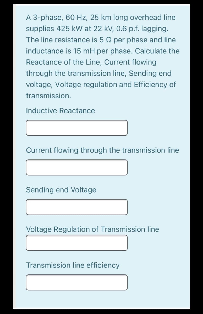 A 3-phase, 60 Hz, 25 km long overhead line
supplies 425 kW at 22 kV, 0.6 p.f. lagging.
The line resistance is 5 Q per phase and line
inductance is 15 mH per phase. Calculate the
Reactance of the Line, Current flowing
through the transmission line, Sending end
voltage, Voltage regulation and Efficiency of
transmission.
Inductive Reactance
Current flowing through the transmission line
Sending end Voltage
Voltage Regulation of Transmission line
Transmission line efficiency
