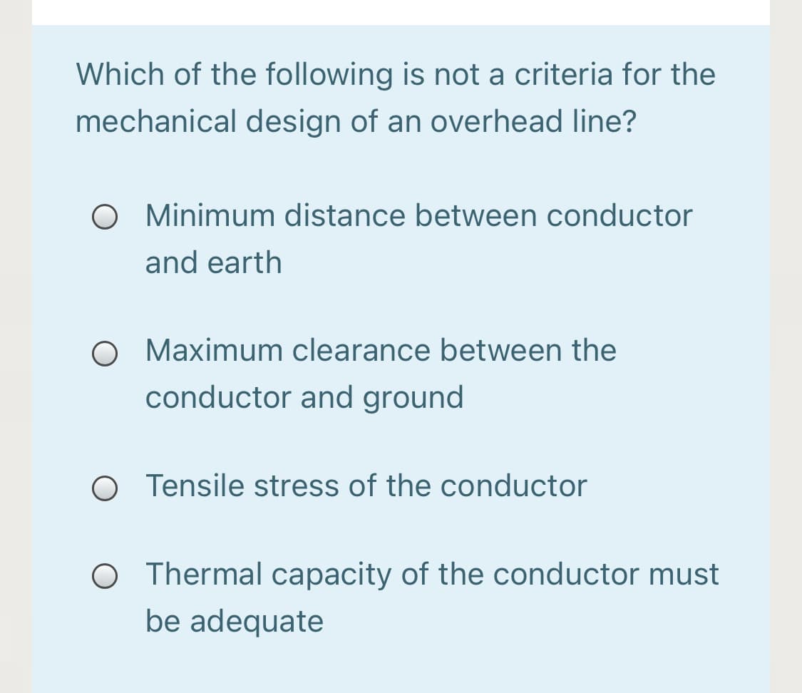 Which of the following is not a criteria for the
mechanical design of an overhead line?
O Minimum distance between conductor
and earth
O Maximum clearance between the
conductor and ground
O Tensile stress of the conductor
O Thermal capacity of the conductor must
be adequate
