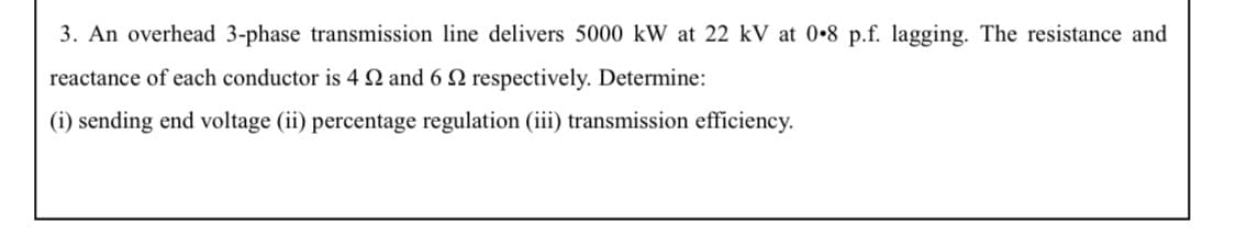 3. An overhead 3-phase transmission line delivers 5000 kW at 22 kV at 0•8 p.f. lagging. The resistance and
reactance of each conductor is 4 N and 6 N respectively. Determine:
(i) sending end voltage (ii) percentage regulation (iii) transmission efficiency.
