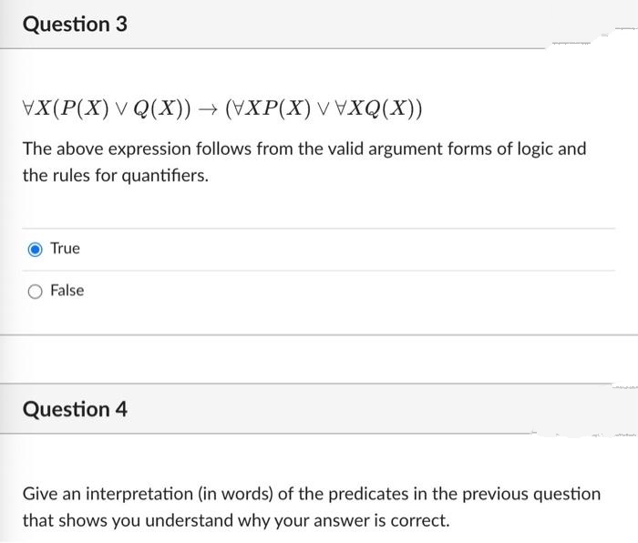 Question 3
VX(P(X) v Q(X))→ (VXP(X) V VXQ(X))
The above expression follows from the valid argument forms of logic and
the rules for quantifiers.
True
False
Question 4
Give an interpretation (in words) of the predicates in the previous question
that shows you understand why your answer is correct.
