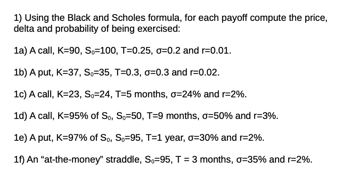 1) Using the Black and Scholes formula, for each payoff compute the price,
delta and probability of being exercised:
1a) A call, K=90, So=100, T=0.25, o=0.2 and r=0.01.
1b) A put, K=37, So=35, T=0.3, o=0.3 and r=0.02.
1c) A call, K=23, So=24, T=5 months, o=24% and r=2%.
1d) A call, K=95% of So, So=50, T=9 months, o=50% and r=3%.
1e) A put, K=97% of So, So=95, T=1 year, o=D30% and r=2%.
1f) An "at-the-money" straddle, So=95, T = 3 months, o=35% and r=2%.
