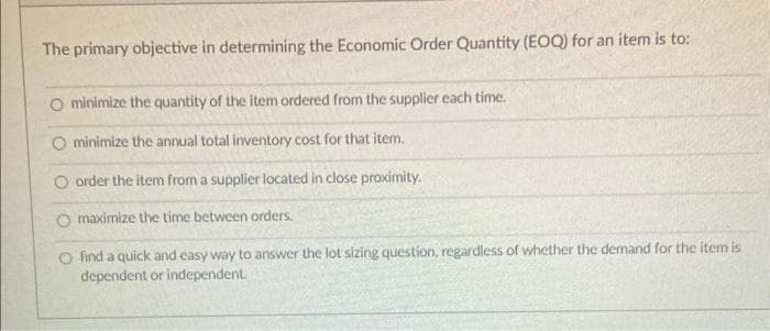 The primary objective in determining the Economic Order Quantity (EOQ) for an item is to:
O minimize the quantity of the item ordered from the supplier each time.
O minimize the annual total inventory cost for that item.
order the item from a supplier located in close proximity.
O maximize the time between orders.
O find a quick and easy way to answ
dependent or independent.
the lot sizing question, regardless of whether the demand for the item is