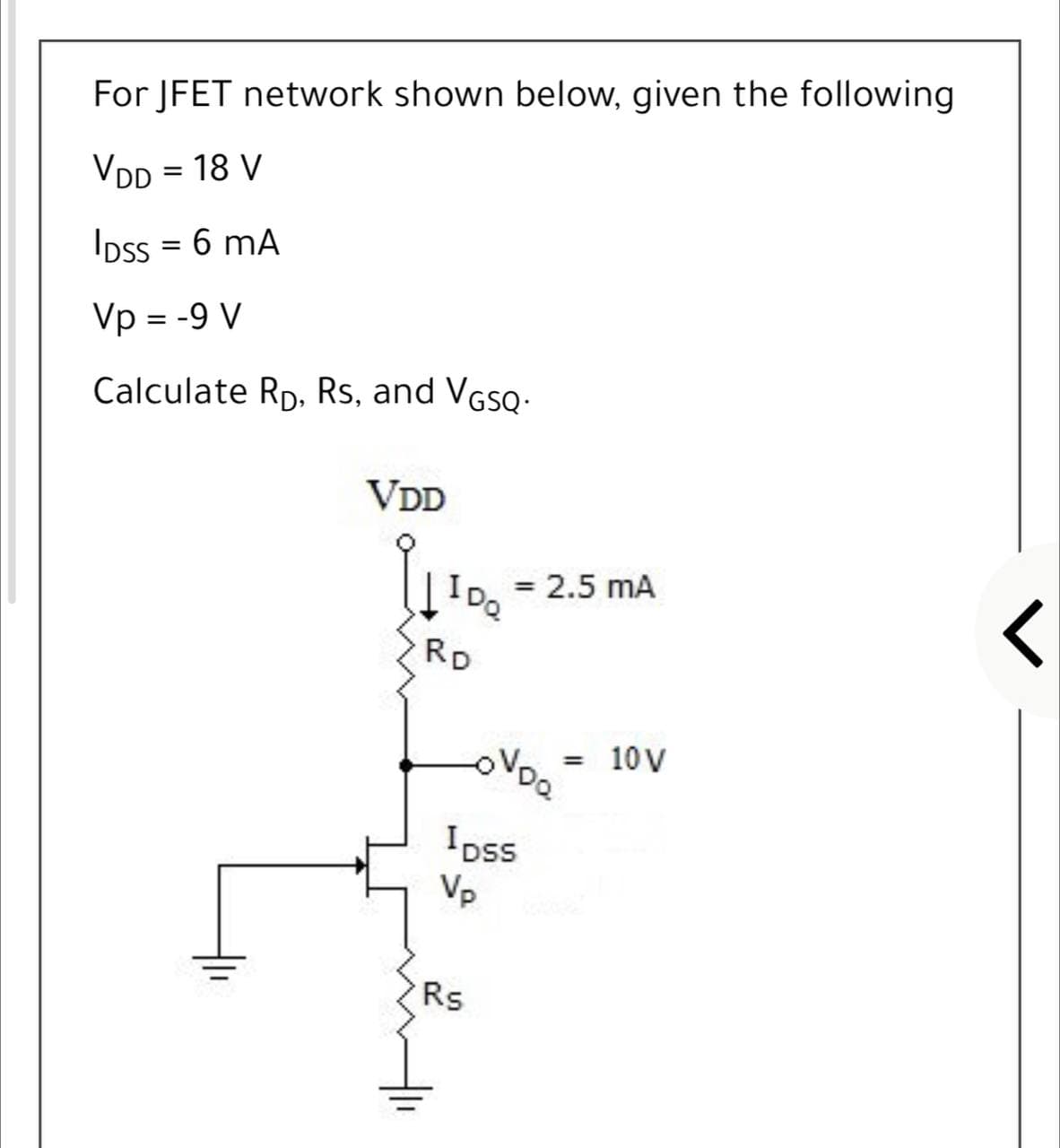 For JFET network shown below, given the following
VDD = 18 V
Ipss = 6 mA
Vp = -9 V
Calculate Rp, Rs, and VGsQ-
VDD
= 2.5 mA
IDQ
RD
10 V
Ipss
Vp
Rs
